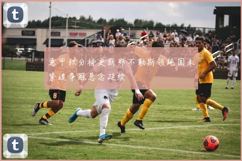 意甲积分榜更新那不勒斯领跑国米紧追争冠悬念延续