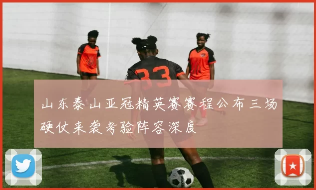 山东泰山亚冠精英赛赛程公布三场硬仗来袭考验阵容深度