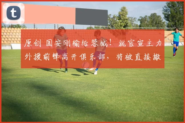 原创 国安刚输给蓉城！就官宣主力外援前锋离开俱乐部，将被直接撤销中超报名资格