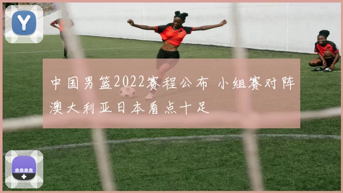 中国男篮2022赛程公布 小组赛对阵澳大利亚日本看点十足