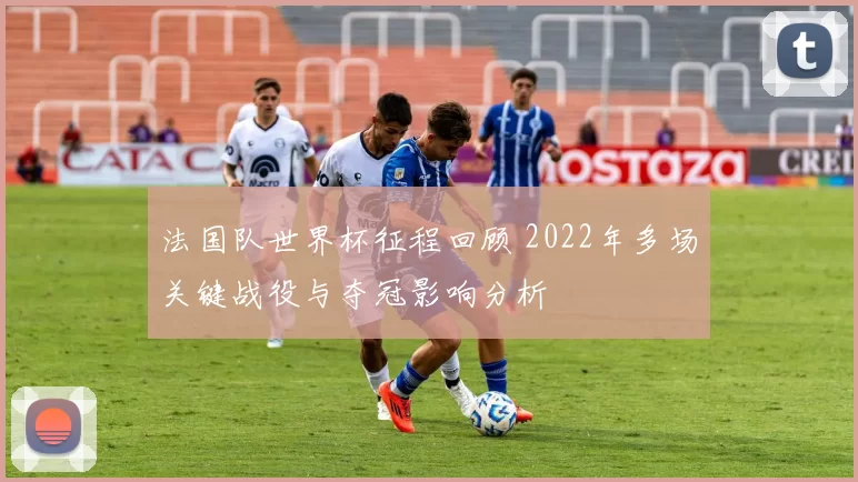 法国队世界杯征程回顾 2022年多场关键战役与夺冠影响分析