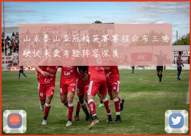 山东泰山亚冠精英赛赛程公布三场硬仗来袭考验阵容深度