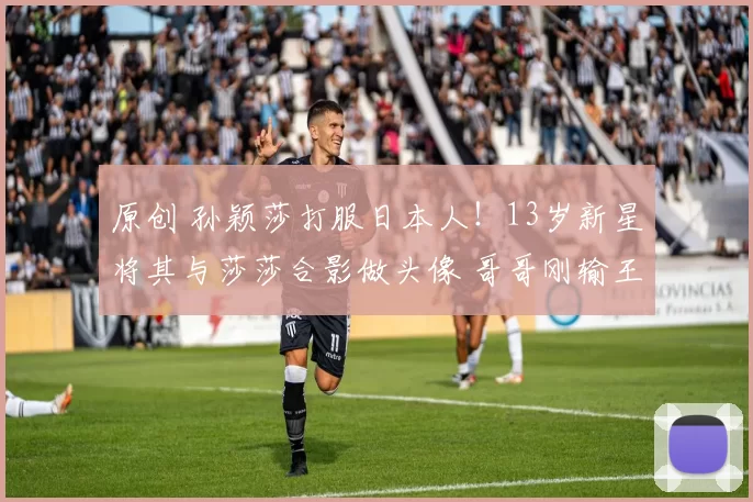 原创 孙颖莎打服日本人！13岁新星将其与莎莎合影做头像 哥哥刚输王楚钦