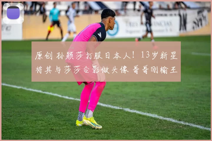 原创 孙颖莎打服日本人！13岁新星将其与莎莎合影做头像 哥哥刚输王楚钦