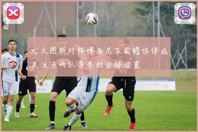 尤文图斯对阵博洛尼亚前瞻伤停成关注点两队争夺积分榜位置