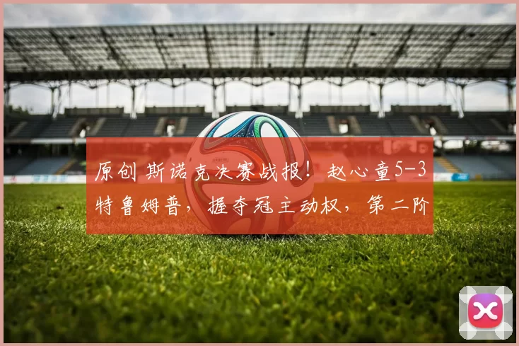 原创 斯诺克决赛战报！赵心童5-3特鲁姆普，握夺冠主动权，第二阶段加油