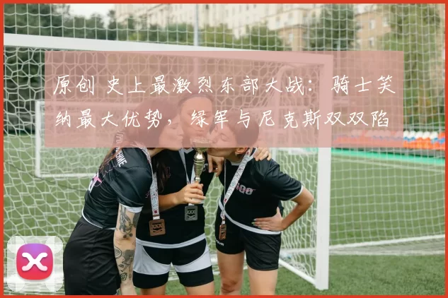 原创 史上最激烈东部大战:骑士笑纳最大优势,绿军与尼克斯双双陷入陷阱!