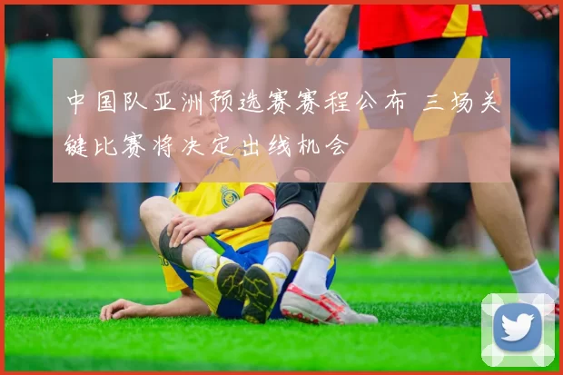 中国队亚洲预选赛赛程公布 三场关键比赛将决定出线机会