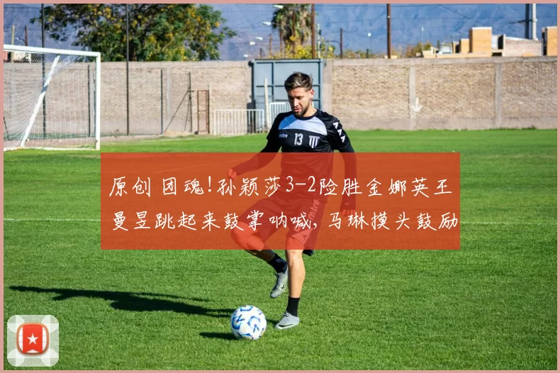 原创 团魂!孙颖莎3-2险胜金娜英王曼昱跳起来鼓掌呐喊,马琳摸头鼓励莎莎