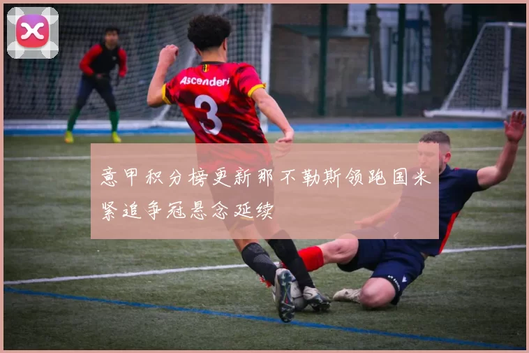 意甲积分榜更新那不勒斯领跑国米紧追争冠悬念延续