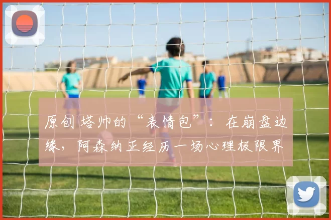 原创 塔帅的“表情包”:在崩盘边缘,阿森纳正经历一场心理极限界战