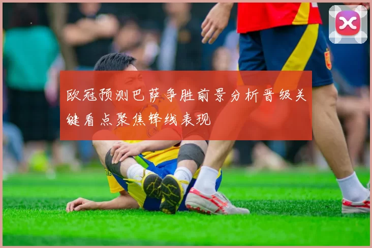 欧冠预测巴萨争胜前景分析晋级关键看点聚焦锋线表现