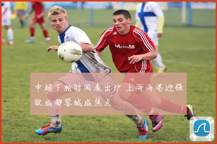 中超下轮时间表出炉 上海海港迎强敌成都蓉城成焦点