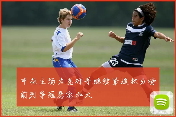 申花主场力克对手继续紧追积分榜前列争冠悬念加大