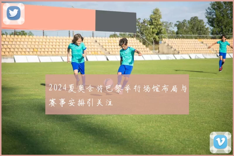 2024夏奥会将巴黎举行场馆布局与赛事安排引关注