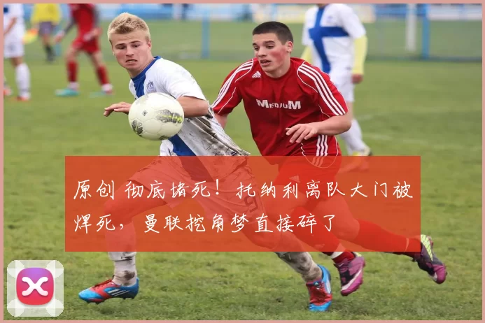 原创 彻底堵死！托纳利离队大门被焊死，曼联挖角梦直接碎了