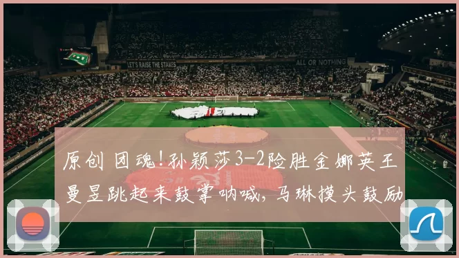 原创 团魂!孙颖莎3-2险胜金娜英王曼昱跳起来鼓掌呐喊,马琳摸头鼓励莎莎