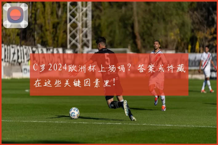 C罗2024欧洲杯上场吗?答案或许藏在这些关键因素里!