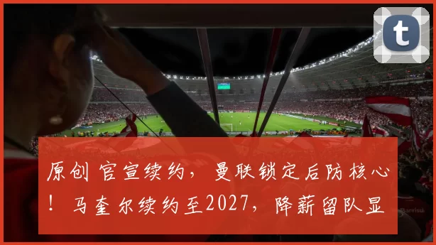 原创 官宣续约，曼联锁定后防核心！马奎尔续约至2027，降薪留队显忠诚