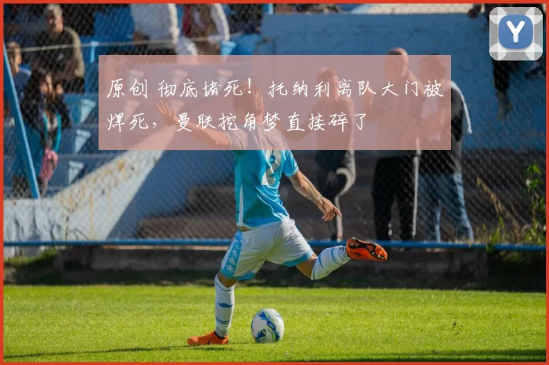 原创 彻底堵死!托纳利离队大门被焊死,曼联挖角梦直接碎了