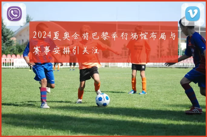 2024夏奥会将巴黎举行场馆布局与赛事安排引关注