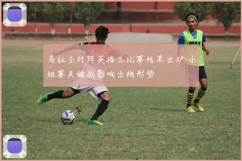 乌拉圭对阵英格兰比赛结果出炉 小组赛关键战影响出线形势