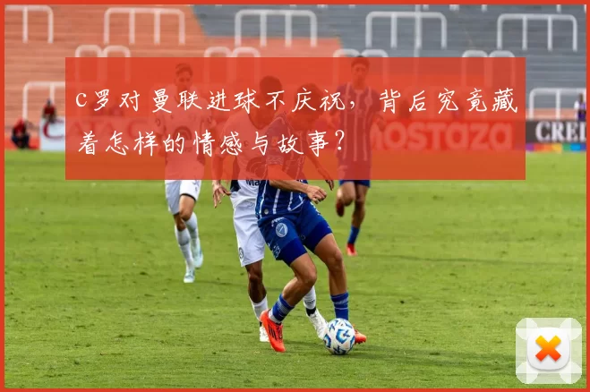 c罗对曼联进球不庆祝，背后究竟藏着怎样的情感与故事？