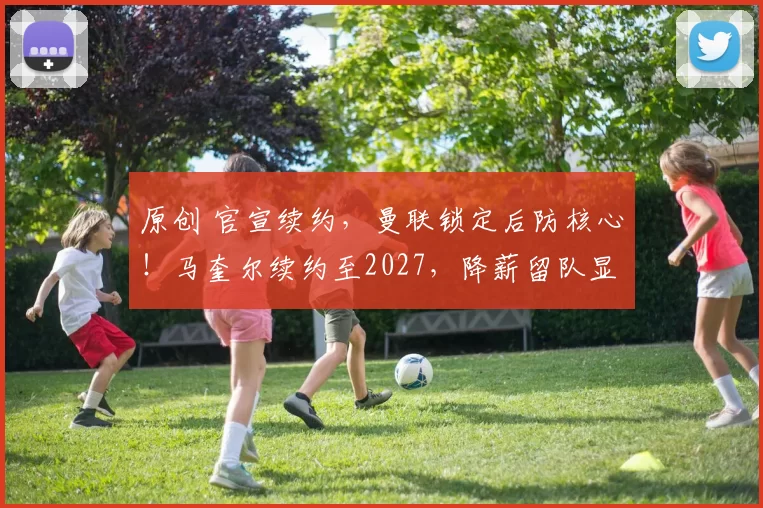 原创 官宣续约,曼联锁定后防核心!马奎尔续约至2027,降薪留队显忠诚