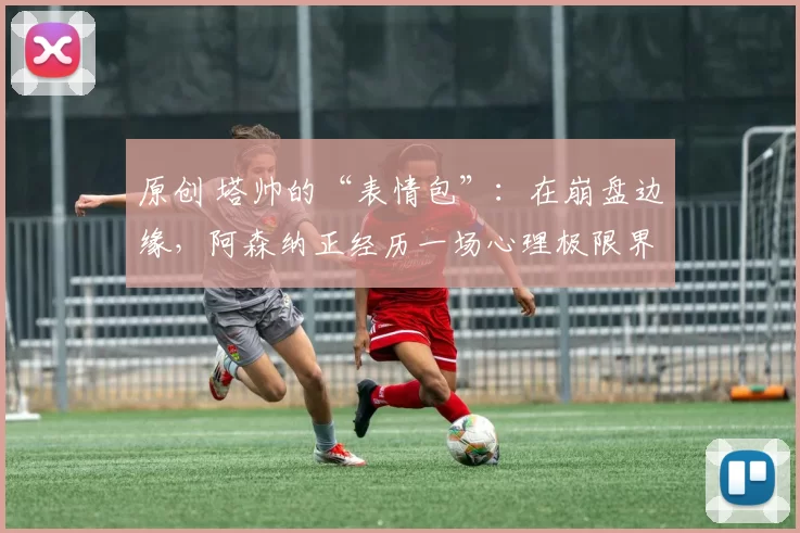 原创 塔帅的“表情包”：在崩盘边缘，阿森纳正经历一场心理极限界战