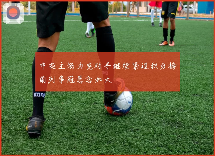 申花主场力克对手继续紧追积分榜前列争冠悬念加大