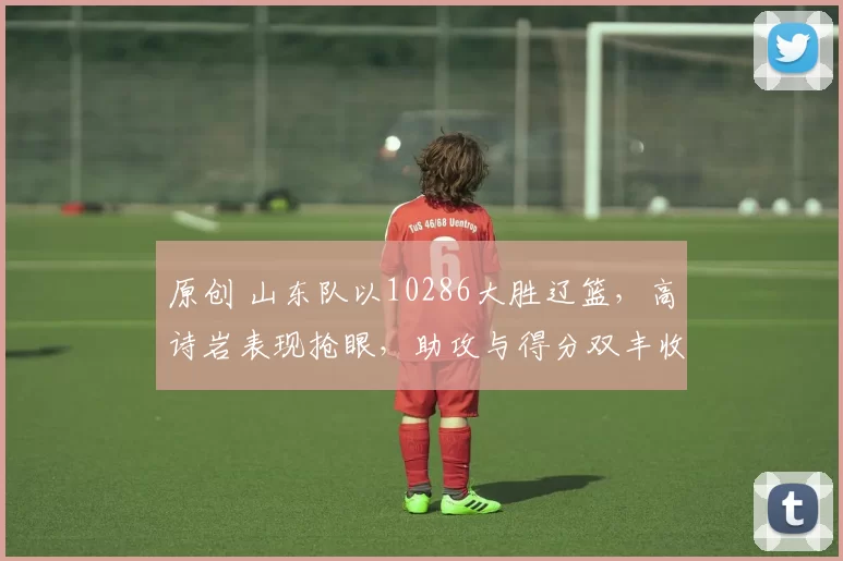 原创 山东队以10286大胜辽篮，高诗岩表现抢眼，助攻与得分双丰收