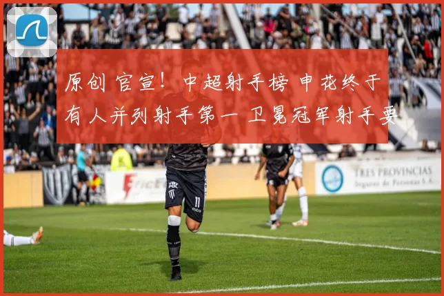 原创 官宣！中超射手榜 申花终于有人并列射手第一 卫冕冠军射手要加油了