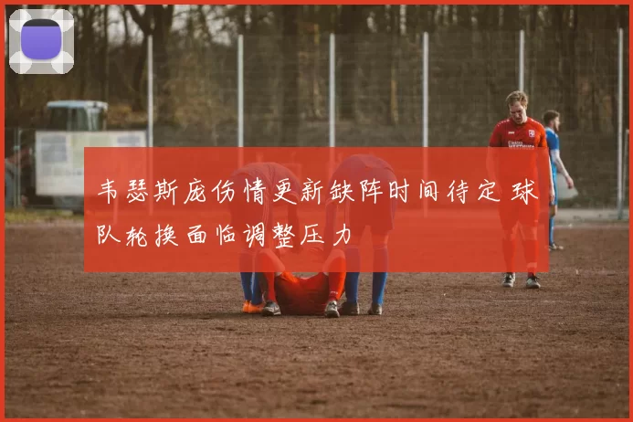 韦瑟斯庞伤情更新缺阵时间待定 球队轮换面临调整压力