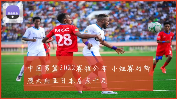 中国男篮2022赛程公布 小组赛对阵澳大利亚日本看点十足