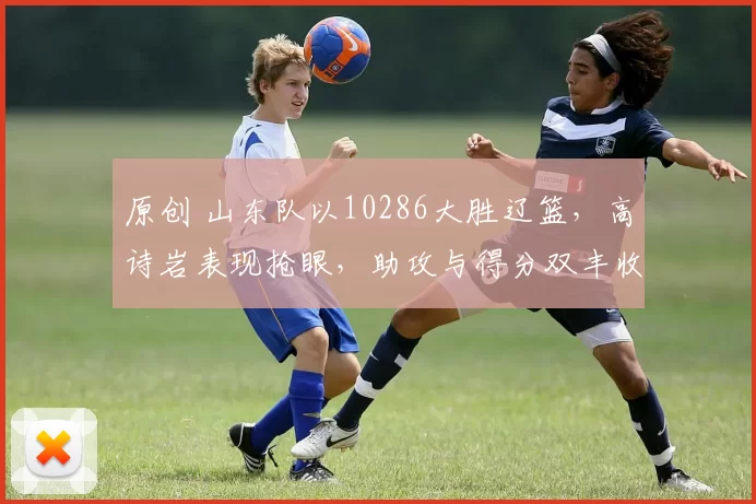 原创 山东队以10286大胜辽篮，高诗岩表现抢眼，助攻与得分双丰收
