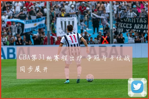 CBA第31轮赛程出炉 争冠与卡位战同步展开