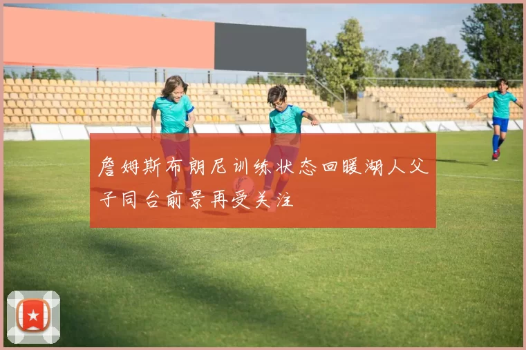 詹姆斯布朗尼训练状态回暖湖人父子同台前景再受关注