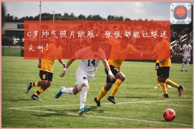 c罗帅气照片欧冠，张张都能让球迷尖叫！