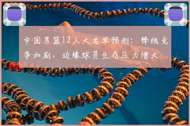 中国男篮12人大名单预测：锋线竞争加剧，边缘球员生存压力增大