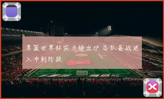 男篮世界杯实力榜出炉 各队备战进入冲刺阶段