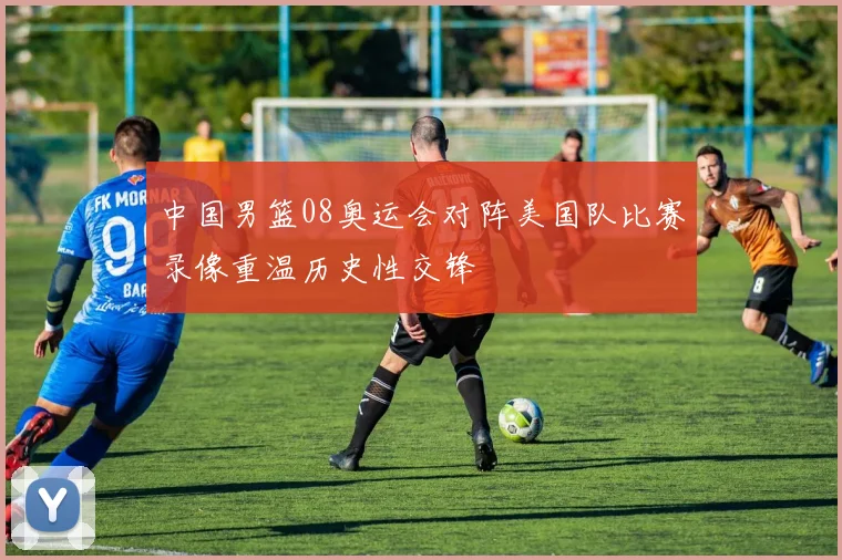 中国男篮08奥运会对阵美国队比赛录像重温历史性交锋