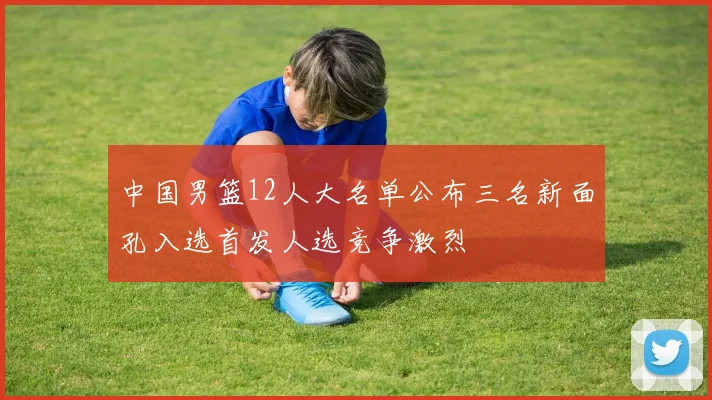 中国男篮12人大名单公布三名新面孔入选首发人选竞争激烈