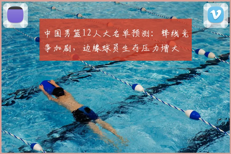 中国男篮12人大名单预测：锋线竞争加剧，边缘球员生存压力增大