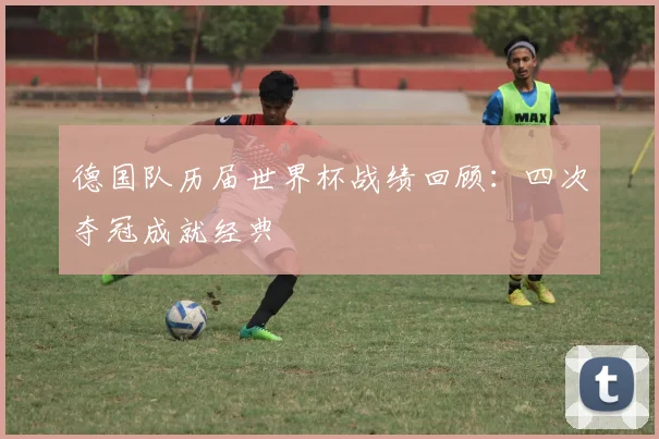 德国队历届世界杯战绩回顾:四次夺冠成就经典