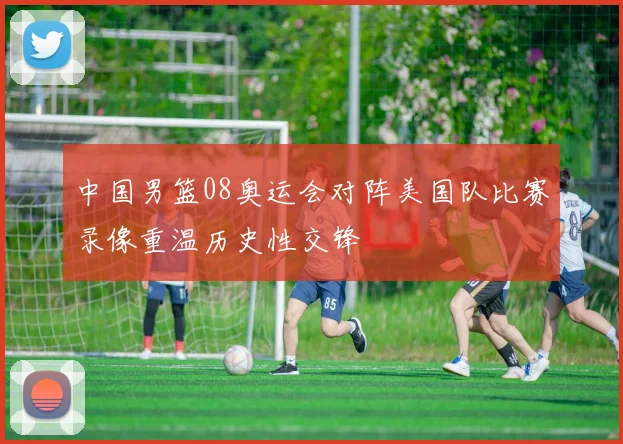 中国男篮08奥运会对阵美国队比赛录像重温历史性交锋