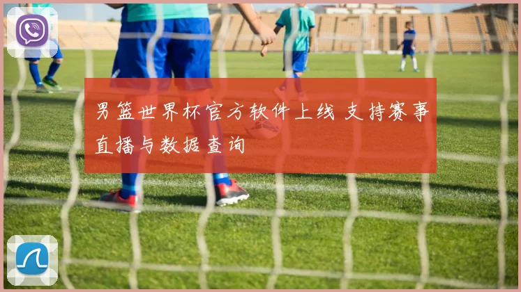 男篮世界杯官方软件上线 支持赛事直播与数据查询