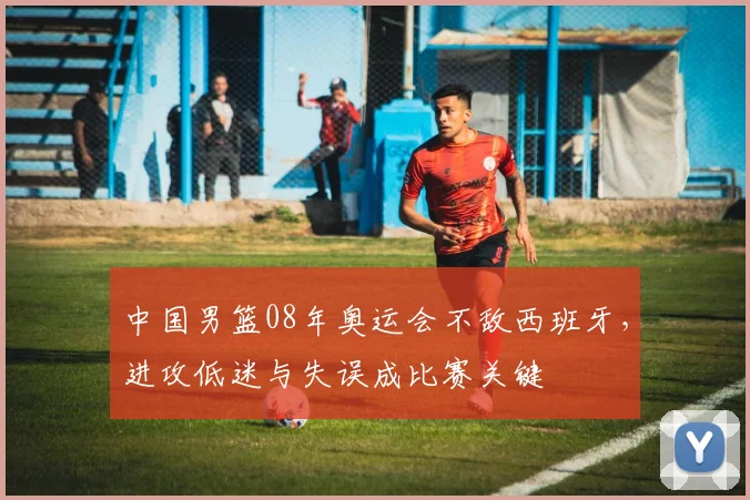 中国男篮08年奥运会不敌西班牙，进攻低迷与失误成比赛关键