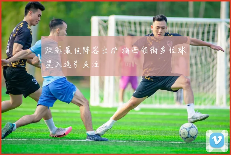 欧冠最佳阵容出炉 梅西领衔多位球星入选引关注